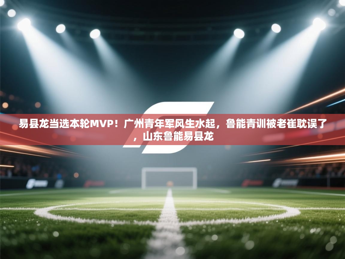 易县龙当选本轮MVP！广州青年军风生水起，鲁能青训被老崔耽误了，山东鲁能易县龙