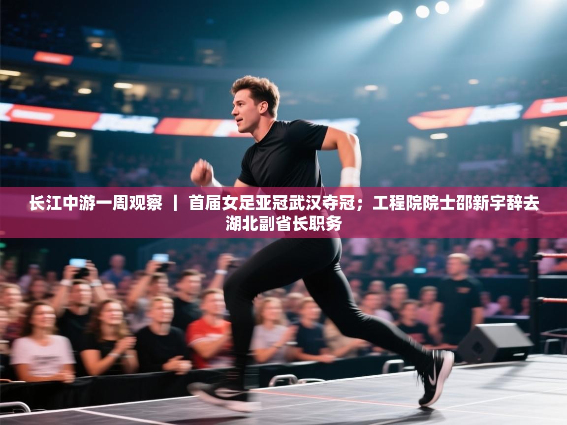 长江中游一周观察 ｜ 首届女足亚冠武汉夺冠；工程院院士邵新宇辞去湖北副省长职务