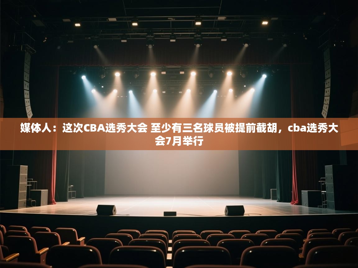 媒体人：这次CBA选秀大会 至少有三名球员被提前截胡，cba选秀大会7月举行