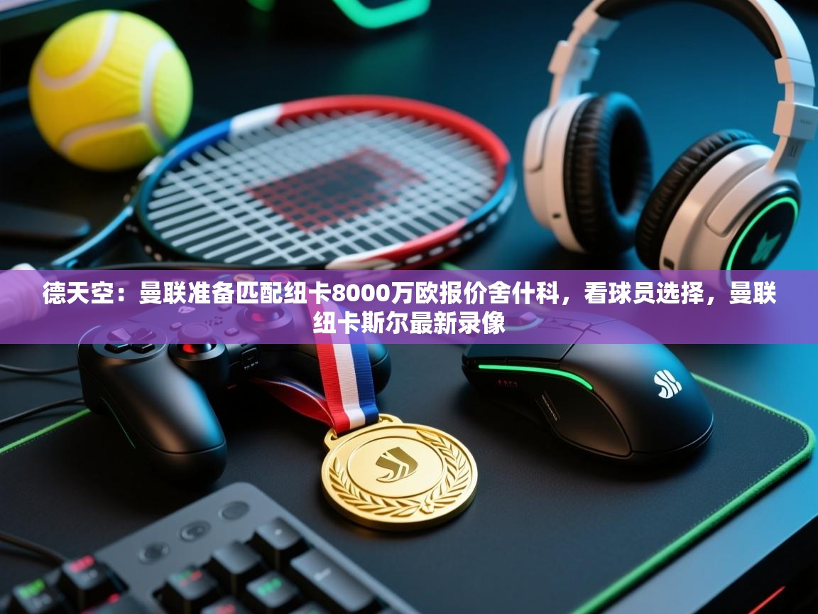 德天空:曼联准备匹配纽卡8000万欧报价舍什科,看球员选择,曼联纽卡斯尔最新录像 第1张