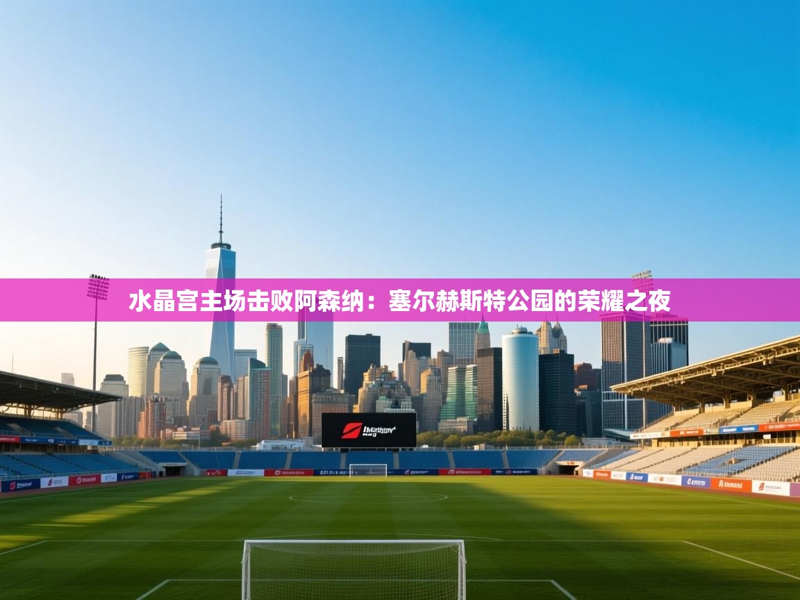 水晶宫主场击败阿森纳：塞尔赫斯特公园的荣耀之夜  第2张